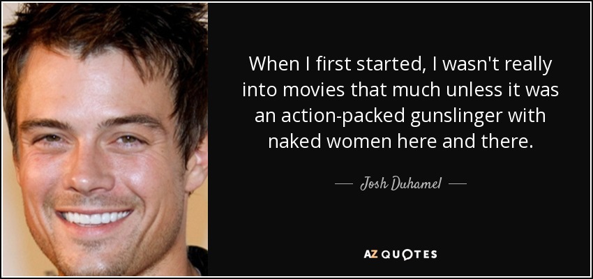 When I first started, I wasn't really into movies that much unless it was an action-packed gunslinger with naked women here and there. - Josh Duhamel