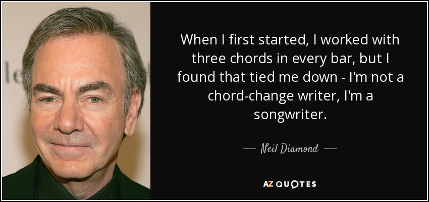 When I first started, I worked with three chords in every bar, but I found that tied me down - I'm not a chord-change writer, I'm a songwriter. - Neil Diamond