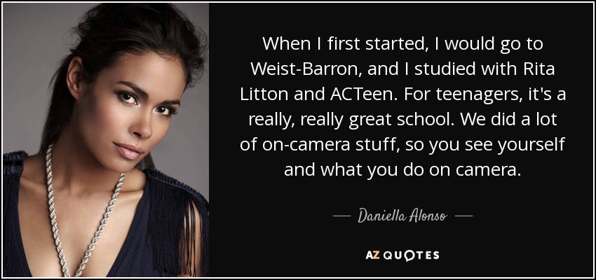When I first started, I would go to Weist-Barron, and I studied with Rita Litton and ACTeen. For teenagers, it's a really, really great school. We did a lot of on-camera stuff, so you see yourself and what you do on camera. - Daniella Alonso