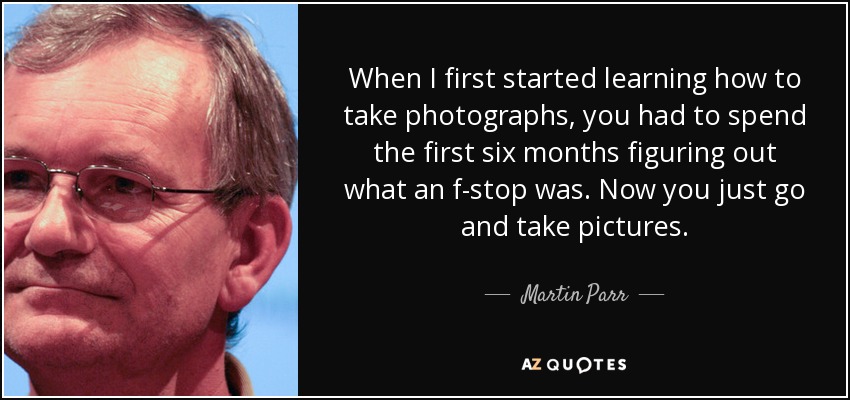 When I first started learning how to take photographs, you had to spend the first six months figuring out what an f-stop was. Now you just go and take pictures. - Martin Parr
