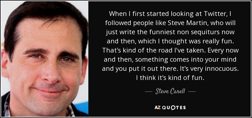 When I first started looking at Twitter, I followed people like Steve Martin, who will just write the funniest non sequiturs now and then, which I thought was really fun. That's kind of the road I've taken. Every now and then, something comes into your mind and you put it out there. It's very innocuous. I think it's kind of fun. - Steve Carell