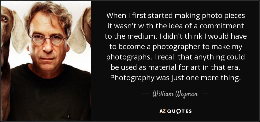 When I first started making photo pieces it wasn't with the idea of a commitment to the medium. I didn't think I would have to become a photographer to make my photographs. I recall that anything could be used as material for art in that era. Photography was just one more thing. - William Wegman