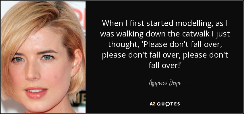 When I first started modelling, as I was walking down the catwalk I just thought, 'Please don't fall over, please don't fall over, please don't fall over!' - Agyness Deyn