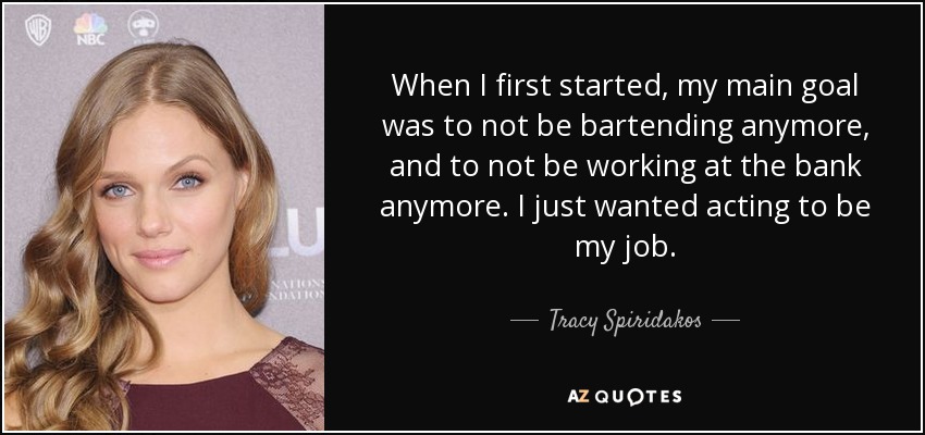 When I first started, my main goal was to not be bartending anymore, and to not be working at the bank anymore. I just wanted acting to be my job. - Tracy Spiridakos