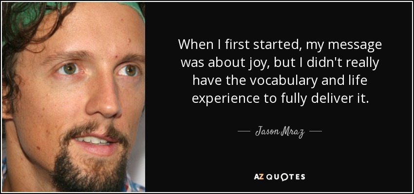 When I first started, my message was about joy, but I didn't really have the vocabulary and life experience to fully deliver it. - Jason Mraz