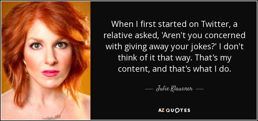 When I first started on Twitter, a relative asked, 'Aren't you concerned with giving away your jokes?' I don't think of it that way. That's my content, and that's what I do. - Julie Klausner