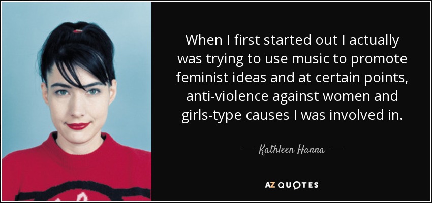 When I first started out I actually was trying to use music to promote feminist ideas and at certain points, anti-violence against women and girls-type causes I was involved in. - Kathleen Hanna