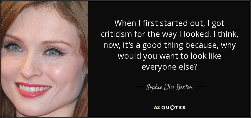 When I first started out, I got criticism for the way I looked. I think, now, it's a good thing because, why would you want to look like everyone else? - Sophie Ellis Bextor