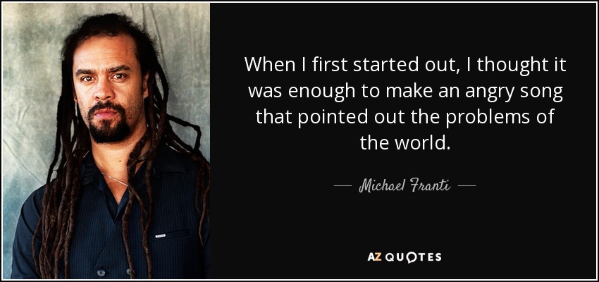 When I first started out, I thought it was enough to make an angry song that pointed out the problems of the world. - Michael Franti