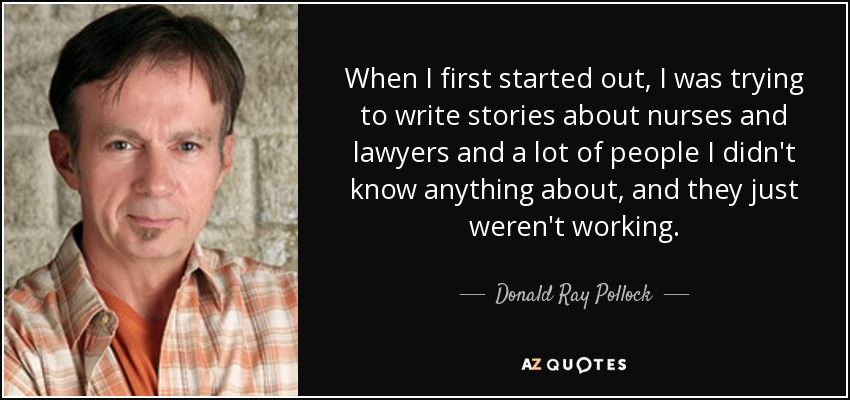 When I first started out, I was trying to write stories about nurses and lawyers and a lot of people I didn't know anything about, and they just weren't working. - Donald Ray Pollock