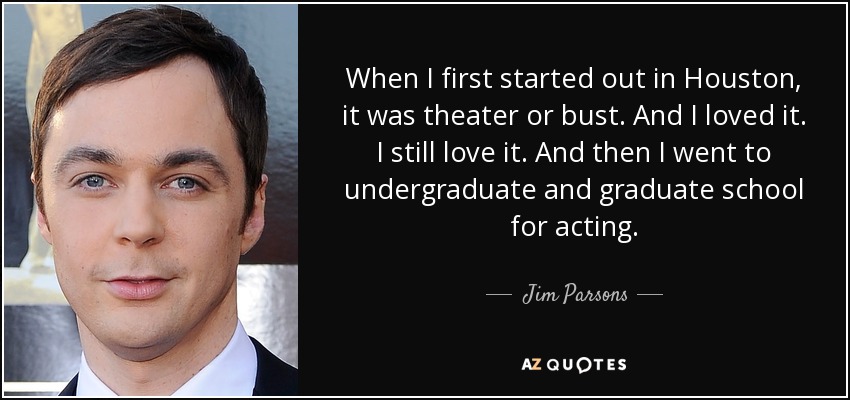 When I first started out in Houston, it was theater or bust. And I loved it. I still love it. And then I went to undergraduate and graduate school for acting. - Jim Parsons