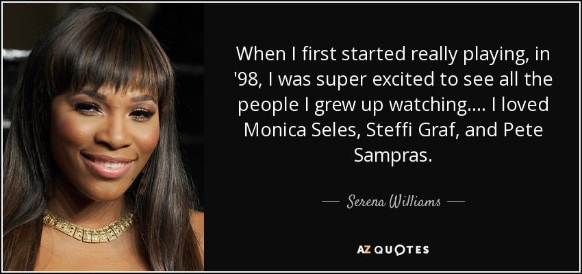When I first started really playing, in '98, I was super excited to see all the people I grew up watching. ... I loved Monica Seles, Steffi Graf, and Pete Sampras. - Serena Williams