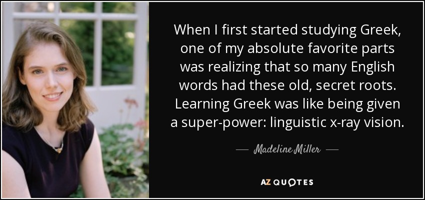 When I first started studying Greek, one of my absolute favorite parts was realizing that so many English words had these old, secret roots. Learning Greek was like being given a super-power: linguistic x-ray vision. - Madeline Miller