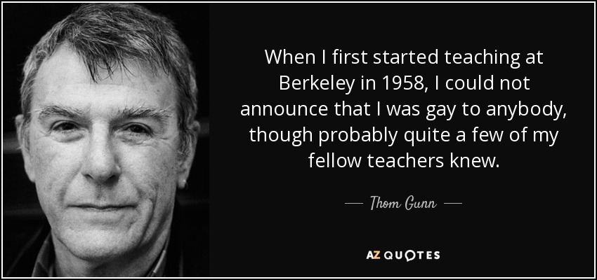 When I first started teaching at Berkeley in 1958, I could not announce that I was gay to anybody, though probably quite a few of my fellow teachers knew. - Thom Gunn