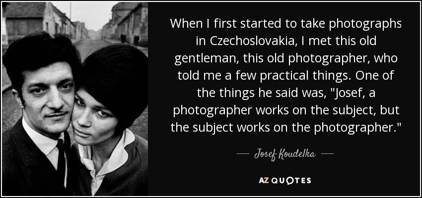 When I first started to take photographs in Czechoslovakia, I met this old gentleman, this old photographer, who told me a few practical things. One of the things he said was, 