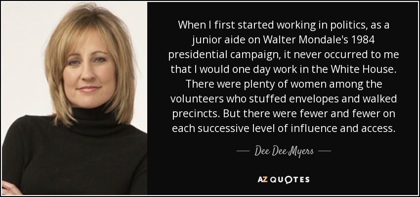 When I first started working in politics, as a junior aide on Walter Mondale's 1984 presidential campaign, it never occurred to me that I would one day work in the White House. There were plenty of women among the volunteers who stuffed envelopes and walked precincts. But there were fewer and fewer on each successive level of influence and access. - Dee Dee Myers