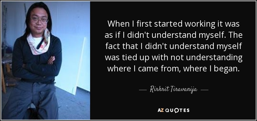 When I first started working it was as if I didn't understand myself. The fact that I didn't understand myself was tied up with not understanding where I came from, where I began. - Rirkrit Tiravanija