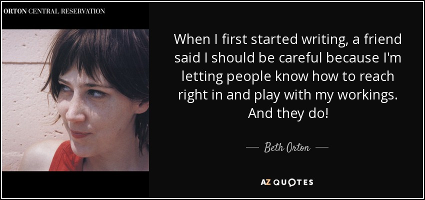When I first started writing, a friend said I should be careful because I'm letting people know how to reach right in and play with my workings. And they do! - Beth Orton