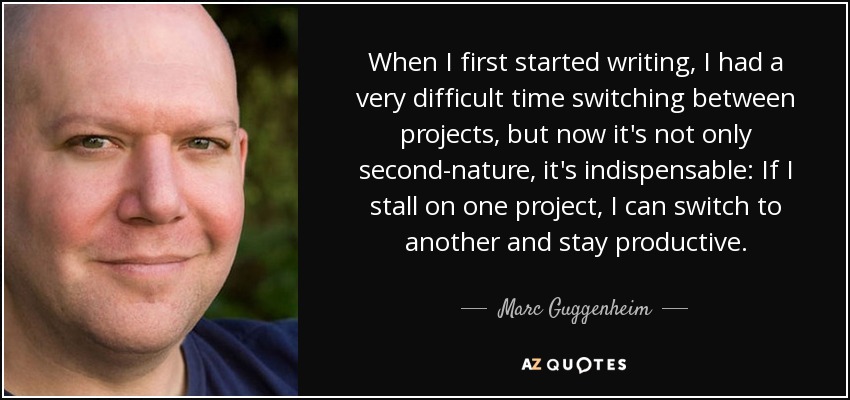 When I first started writing, I had a very difficult time switching between projects, but now it's not only second-nature, it's indispensable: If I stall on one project, I can switch to another and stay productive. - Marc Guggenheim