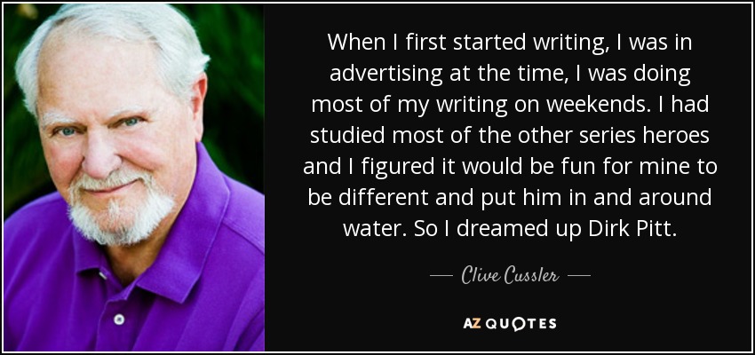 When I first started writing, I was in advertising at the time, I was doing most of my writing on weekends. I had studied most of the other series heroes and I figured it would be fun for mine to be different and put him in and around water. So I dreamed up Dirk Pitt. - Clive Cussler