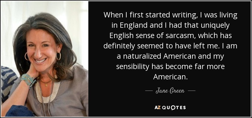 When I first started writing, I was living in England and I had that uniquely English sense of sarcasm, which has definitely seemed to have left me. I am a naturalized American and my sensibility has become far more American. - Jane Green
