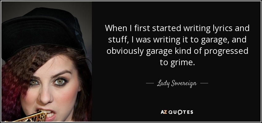 When I first started writing lyrics and stuff, I was writing it to garage, and obviously garage kind of progressed to grime. - Lady Sovereign