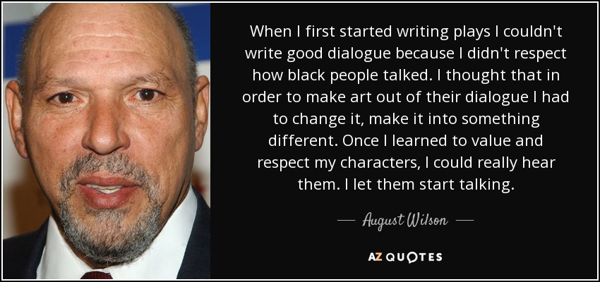 When I first started writing plays I couldn't write good dialogue because I didn't respect how black people talked. I thought that in order to make art out of their dialogue I had to change it, make it into something different. Once I learned to value and respect my characters, I could really hear them. I let them start talking. - August Wilson