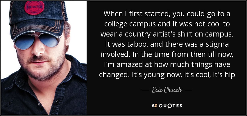 When I first started, you could go to a college campus and it was not cool to wear a country artist's shirt on campus. It was taboo, and there was a stigma involved. In the time from then till now, I'm amazed at how much things have changed. It's young now, it's cool, it's hip - Eric Church