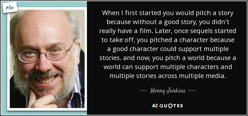 When I first started you would pitch a story because without a good story, you didn't really have a film. Later, once sequels started to take off, you pitched a character because a good character could support multiple stories. and now, you pitch a world because a world can support multiple characters and multiple stories across multiple media. - Henry Jenkins