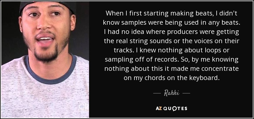When I first starting making beats, I didn't know samples were being used in any beats. I had no idea where producers were getting the real string sounds or the voices on their tracks. I knew nothing about loops or sampling off of records. So, by me knowing nothing about this it made me concentrate on my chords on the keyboard. - Rahki