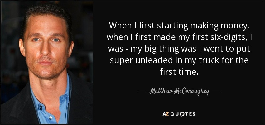 When I first starting making money, when I first made my first six-digits, I was - my big thing was I went to put super unleaded in my truck for the first time. - Matthew McConaughey