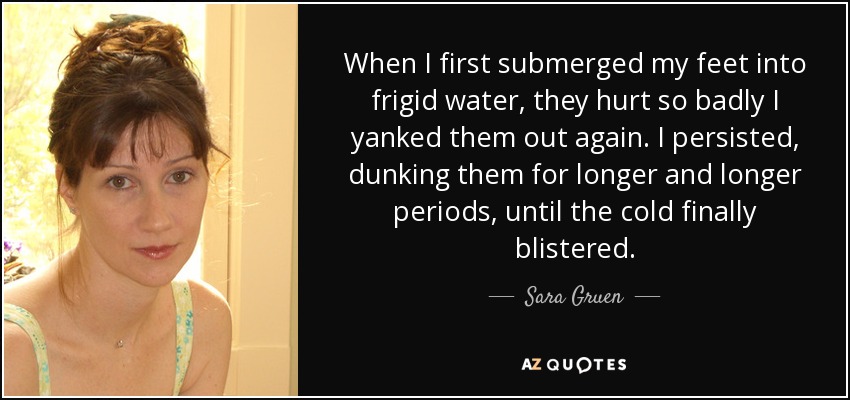 When I first submerged my feet into frigid water, they hurt so badly I yanked them out again. I persisted, dunking them for longer and longer periods, until the cold finally blistered. - Sara Gruen