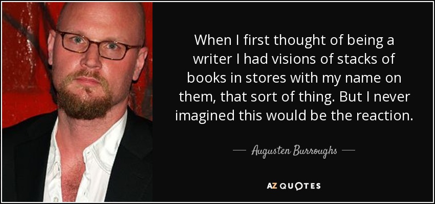 When I first thought of being a writer I had visions of stacks of books in stores with my name on them, that sort of thing. But I never imagined this would be the reaction. - Augusten Burroughs
