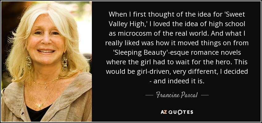 When I first thought of the idea for 'Sweet Valley High,' I loved the idea of high school as microcosm of the real world. And what I really liked was how it moved things on from 'Sleeping Beauty'-esque romance novels where the girl had to wait for the hero. This would be girl-driven, very different, I decided - and indeed it is. - Francine Pascal
