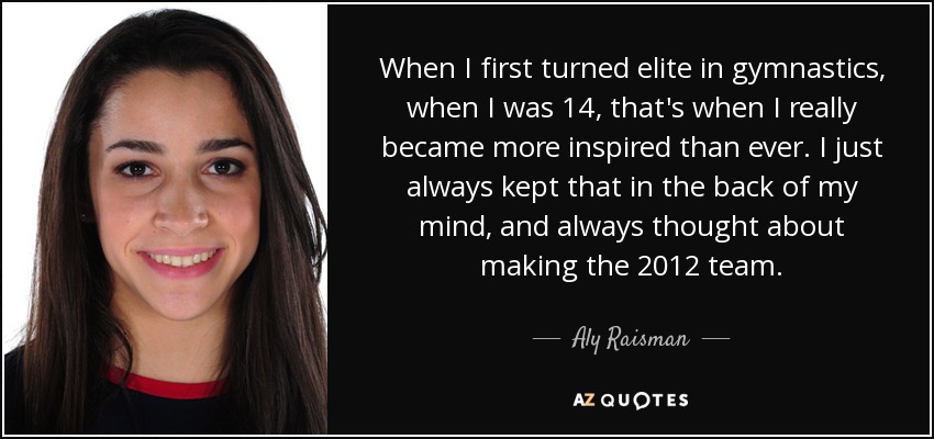 When I first turned elite in gymnastics, when I was 14, that's when I really became more inspired than ever. I just always kept that in the back of my mind, and always thought about making the 2012 team. - Aly Raisman