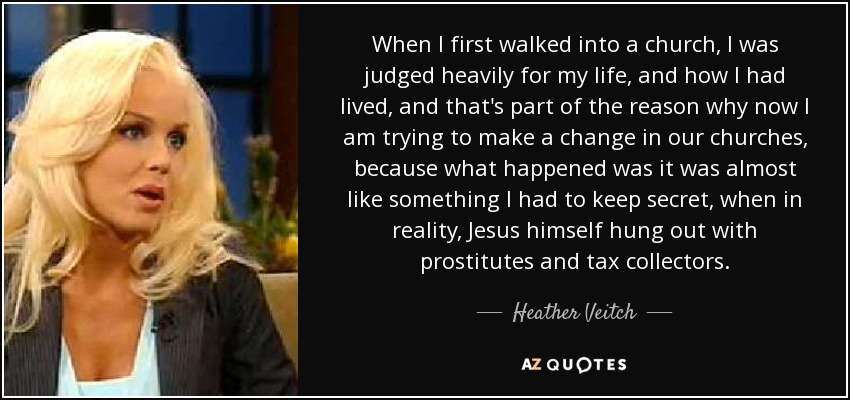 When I first walked into a church, I was judged heavily for my life, and how I had lived, and that's part of the reason why now I am trying to make a change in our churches, because what happened was it was almost like something I had to keep secret, when in reality, Jesus himself hung out with prostitutes and tax collectors. - Heather Veitch