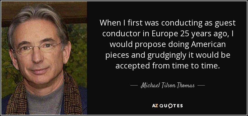 When I first was conducting as guest conductor in Europe 25 years ago, I would propose doing American pieces and grudgingly it would be accepted from time to time. - Michael Tilson Thomas