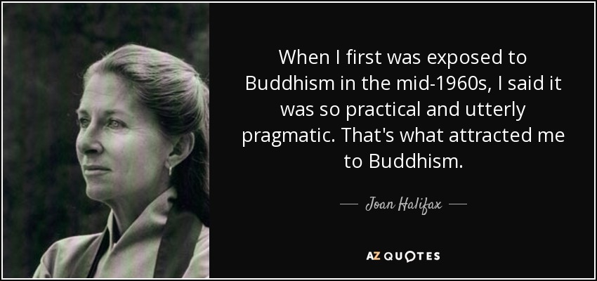 When I first was exposed to Buddhism in the mid-1960s, I said it was so practical and utterly pragmatic. That's what attracted me to Buddhism. - Joan Halifax