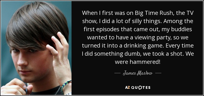 When I first was on Big Time Rush, the TV show, I did a lot of silly things. Among the first episodes that came out, my buddies wanted to have a viewing party, so we turned it into a drinking game. Every time I did something dumb, we took a shot. We were hammered! - James Maslow
