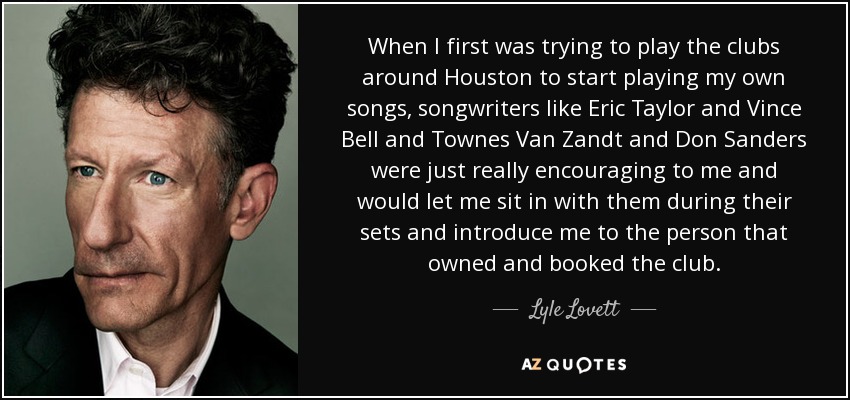 When I first was trying to play the clubs around Houston to start playing my own songs, songwriters like Eric Taylor and Vince Bell and Townes Van Zandt and Don Sanders were just really encouraging to me and would let me sit in with them during their sets and introduce me to the person that owned and booked the club. - Lyle Lovett