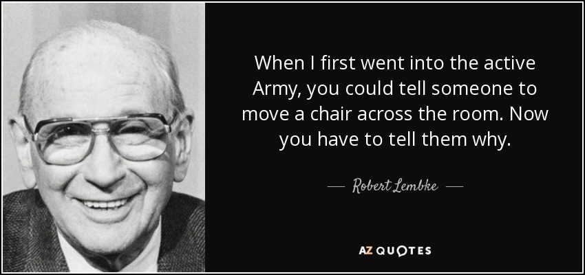 When I first went into the active Army, you could tell someone to move a chair across the room. Now you have to tell them why. - Robert Lembke