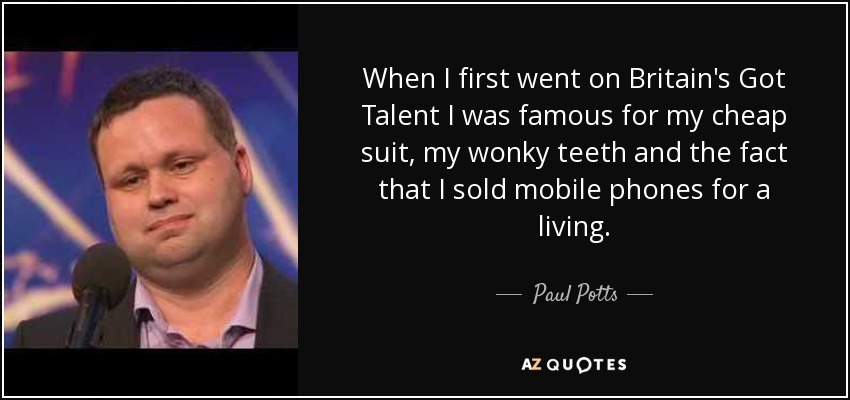 When I first went on Britain's Got Talent I was famous for my cheap suit, my wonky teeth and the fact that I sold mobile phones for a living. - Paul Potts