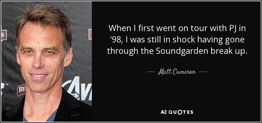 When I first went on tour with PJ in '98, I was still in shock having gone through the Soundgarden break up. - Matt Cameron