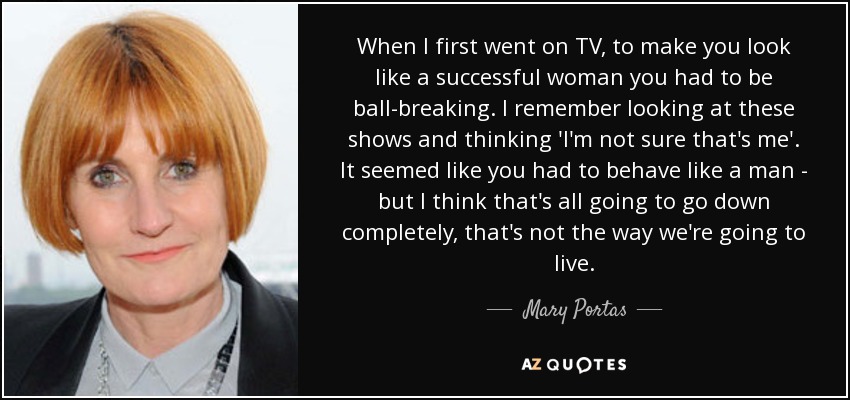 When I first went on TV, to make you look like a successful woman you had to be ball-breaking. I remember looking at these shows and thinking 'I'm not sure that's me'. It seemed like you had to behave like a man - but I think that's all going to go down completely, that's not the way we're going to live. - Mary Portas