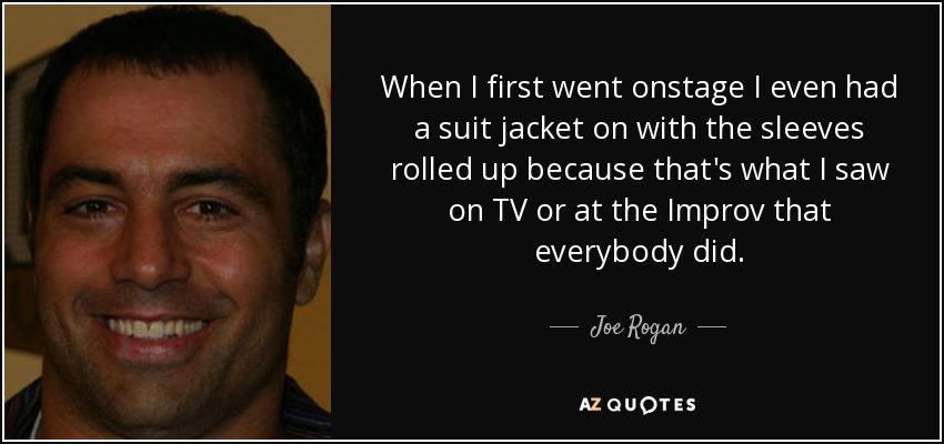 When I first went onstage I even had a suit jacket on with the sleeves rolled up because that's what I saw on TV or at the Improv that everybody did. - Joe Rogan