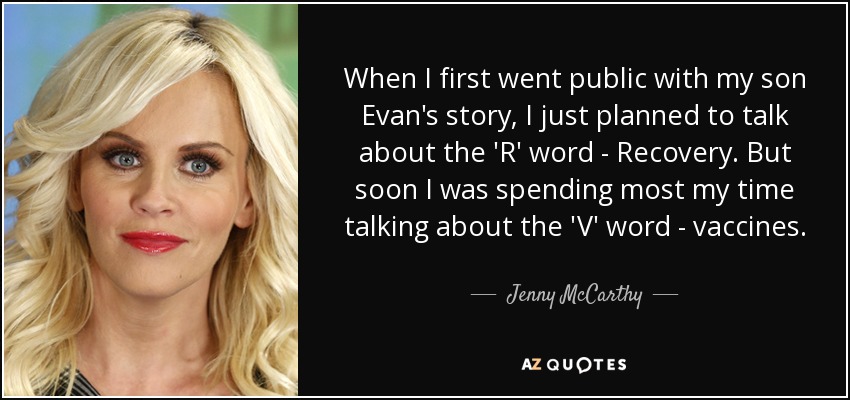 When I first went public with my son Evan's story, I just planned to talk about the 'R' word - Recovery. But soon I was spending most my time talking about the 'V' word - vaccines. - Jenny McCarthy