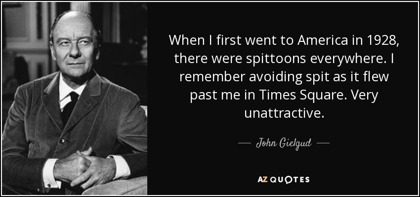 When I first went to America in 1928, there were spittoons everywhere. I remember avoiding spit as it flew past me in Times Square. Very unattractive. - John Gielgud