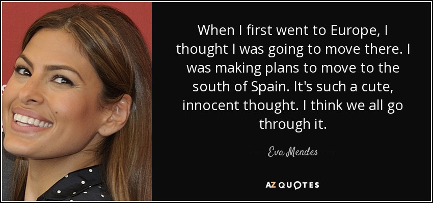 When I first went to Europe, I thought I was going to move there. I was making plans to move to the south of Spain. It's such a cute, innocent thought. I think we all go through it. - Eva Mendes