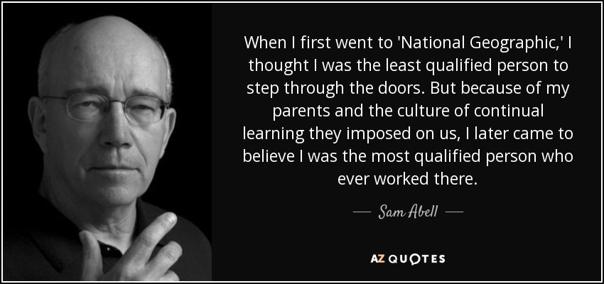 When I first went to 'National Geographic,' I thought I was the least qualified person to step through the doors. But because of my parents and the culture of continual learning they imposed on us, I later came to believe I was the most qualified person who ever worked there. - Sam Abell