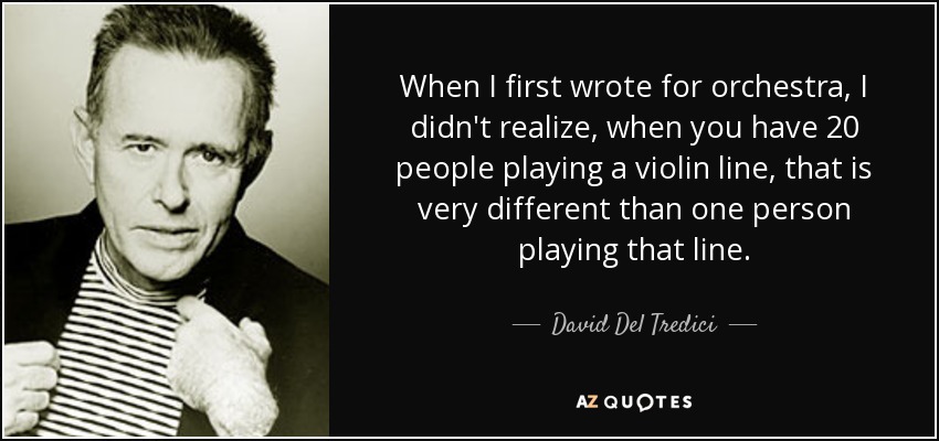 When I first wrote for orchestra, I didn't realize, when you have 20 people playing a violin line, that is very different than one person playing that line. - David Del Tredici